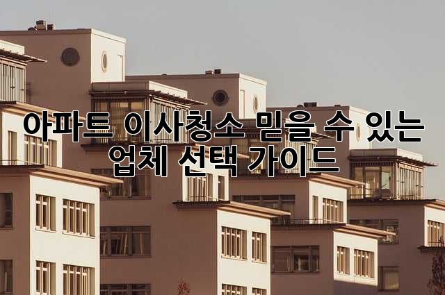 아파트 이사청소, 믿을 수 있는 업체 선택 가이드