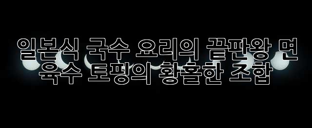 일본식 국수 요리의 끝판왕: 면, 육수, 토핑의 황홀한 조합