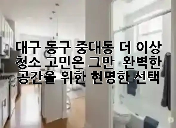 대구 동구 중대동, 더 이상 청소 고민은 그만! ✨ 완벽한 공간을 위한 현명한 선택